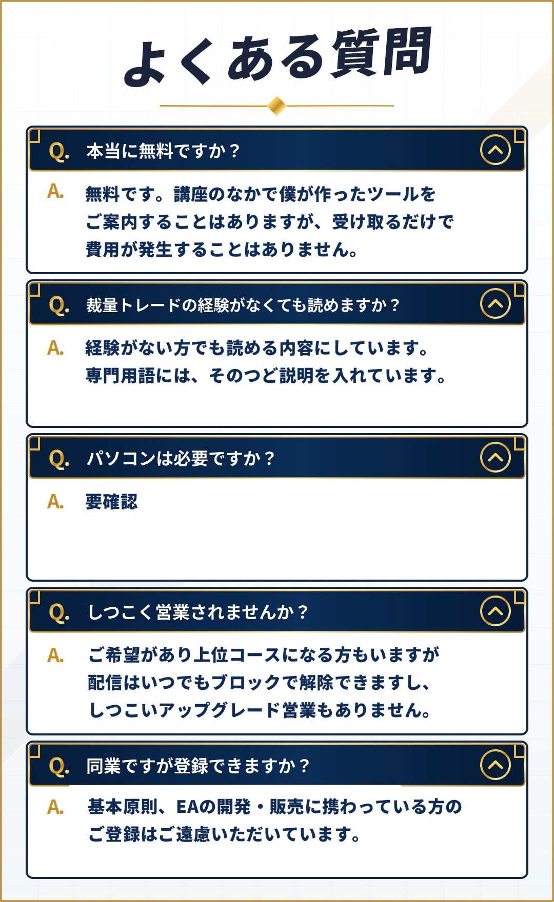 よくある質問。本当に無料ですか。無料です。講座のなかで僕が作ったツールをご案内することはありますが、受け取るだけで費用が発生することはありません。裁量トレードの経験がなくても読めますか。経験がない方でも読める内容にしています。専門用語には、そのつど説明を入れています。パソコンは必要ですか。要確認。しつこく営業されませんか。ご希望があり上位コースになる方もいますが、配信はいつでもブロックで解除できますし、しつこいアップグレード営業もありません。同業ですが登録できますか。基本原則、EAの開発・販売に携わっている方のご登録はご遠慮いただいています